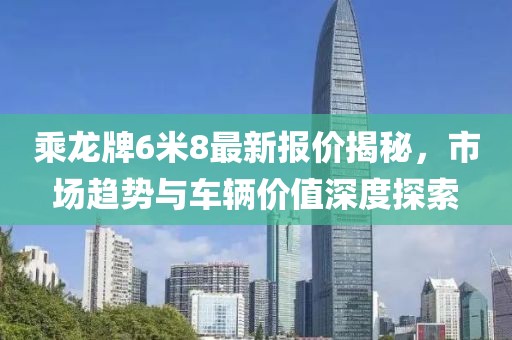 乘龍牌6米8最新報價揭秘，市場趨勢與車輛價值深度探索