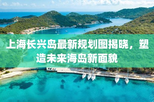上海長(zhǎng)興島最新規(guī)劃圖揭曉，塑造未來(lái)海島新面貌