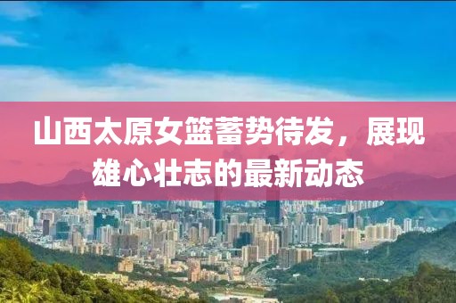 山西太原女籃蓄勢(shì)待發(fā)，展現(xiàn)雄心壯志的最新動(dòng)態(tài)