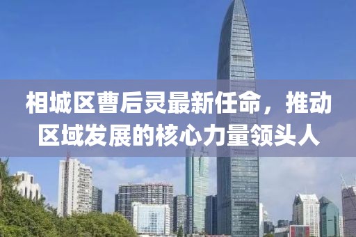 相城區(qū)曹后靈最新任命，推動區(qū)域發(fā)展的核心力量領(lǐng)頭人