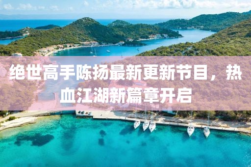 絕世高手陳揚最新更新節(jié)目，熱血江湖新篇章開啟