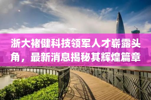 浙大褚健科技領(lǐng)軍人才嶄露頭角，最新消息揭秘其輝煌篇章