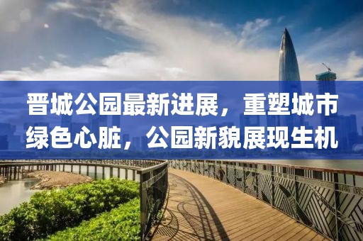 晉城公園最新進(jìn)展，重塑城市綠色心臟，公園新貌展現(xiàn)生機(jī)