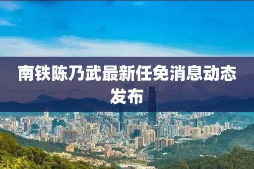 南鐵陳乃武最新任免消息動(dòng)態(tài)發(fā)布
