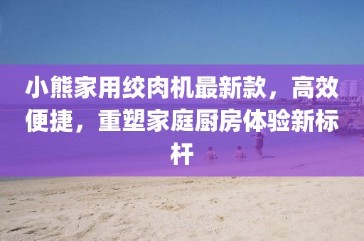 小熊家用絞肉機(jī)最新款，高效便捷，重塑家庭廚房體驗(yàn)新標(biāo)桿