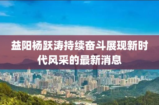 益陽(yáng)楊躍濤持續(xù)奮斗展現(xiàn)新時(shí)代風(fēng)采的最新消息