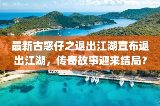 最新古惑仔之退出江湖宣布退出江湖，傳奇故事迎來(lái)結(jié)局？