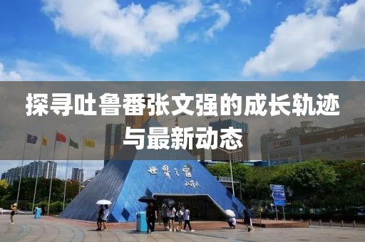 探尋吐魯番張文強(qiáng)的成長軌跡與最新動態(tài)
