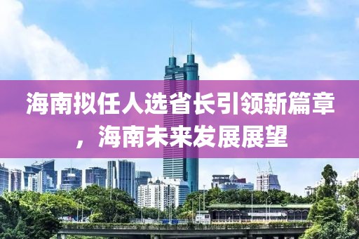 海南擬任人選省長(zhǎng)引領(lǐng)新篇章，海南未來(lái)發(fā)展展望