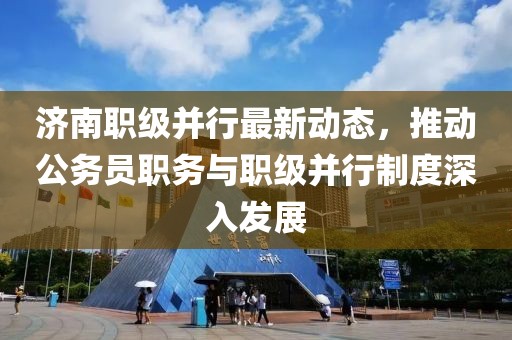 濟南職級并行最新動態(tài)，推動公務員職務與職級并行制度深入發(fā)展