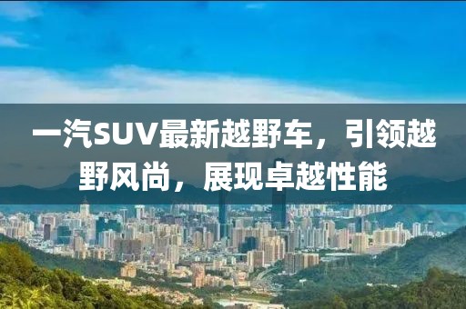 一汽SUV最新越野車，引領(lǐng)越野風(fēng)尚，展現(xiàn)卓越性能