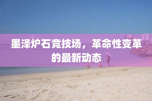 墨澤爐石競(jìng)技場(chǎng)，革命性變革的最新動(dòng)態(tài)