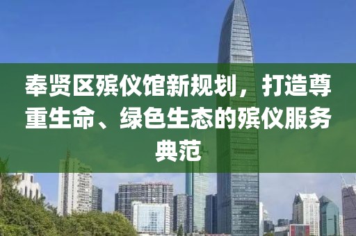 奉賢區(qū)殯儀館新規(guī)劃，打造尊重生命、綠色生態(tài)的殯儀服務(wù)典范
