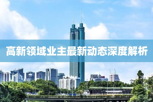 高新領(lǐng)域業(yè)主最新動(dòng)態(tài)深度解析
