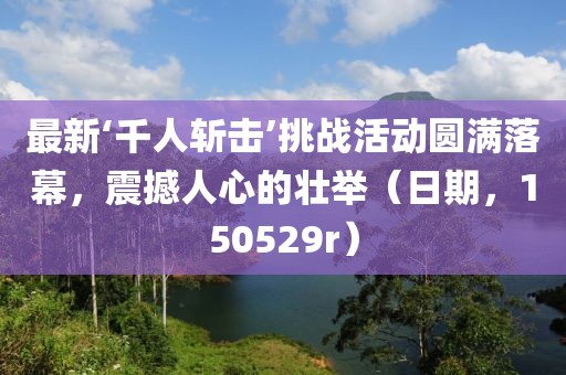 最新‘千人斬?fù)簟魬?zhàn)活動(dòng)圓滿落幕，震撼人心的壯舉（日期，150529r）