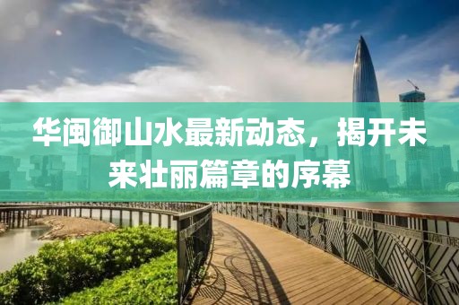 華閩御山水最新動(dòng)態(tài)，揭開(kāi)未來(lái)壯麗篇章的序幕