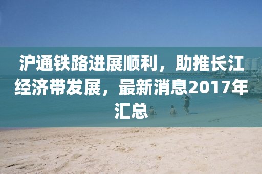 滬通鐵路進(jìn)展順利，助推長(zhǎng)江經(jīng)濟(jì)帶發(fā)展，最新消息2017年匯總