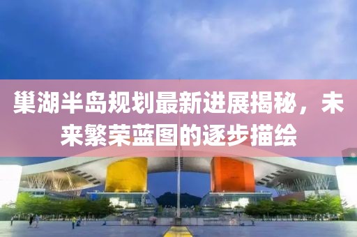 巢湖半島規(guī)劃最新進展揭秘，未來繁榮藍圖的逐步描繪