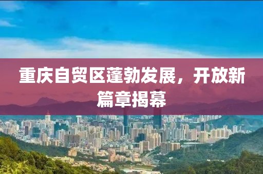 重慶自貿(mào)區(qū)蓬勃發(fā)展，開放新篇章揭幕