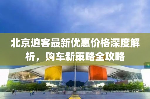 北京逍客最新優(yōu)惠價格深度解析，購車新策略全攻略