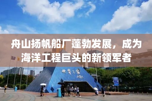舟山揚(yáng)帆船廠蓬勃發(fā)展，成為海洋工程巨頭的新領(lǐng)軍者
