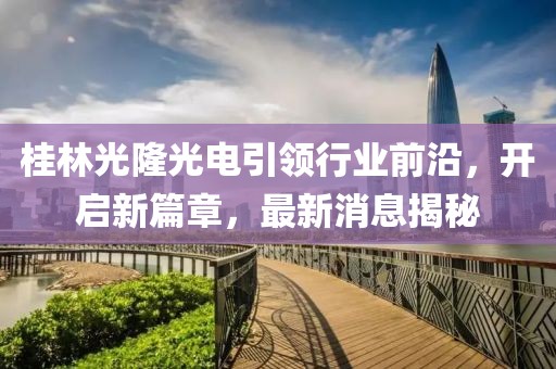 桂林光隆光電引領(lǐng)行業(yè)前沿，開啟新篇章，最新消息揭秘