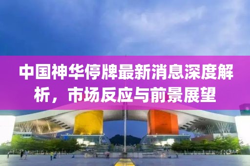 中國神華停牌最新消息深度解析，市場反應(yīng)與前景展望