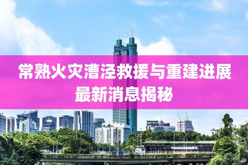 常熟火災(zāi)漕涇救援與重建進展最新消息揭秘