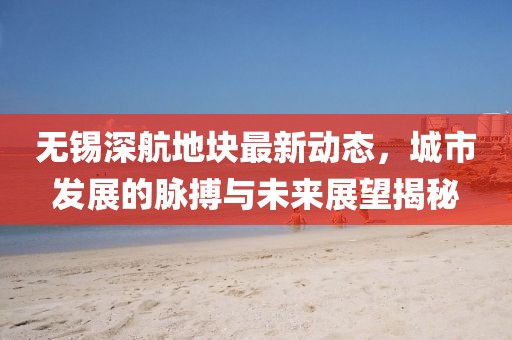無(wú)錫深航地塊最新動(dòng)態(tài)，城市發(fā)展的脈搏與未來(lái)展望揭秘