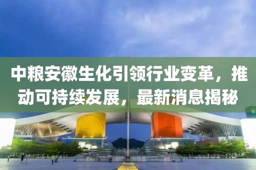 中糧安徽生化引領行業(yè)變革，推動可持續(xù)發(fā)展，最新消息揭秘