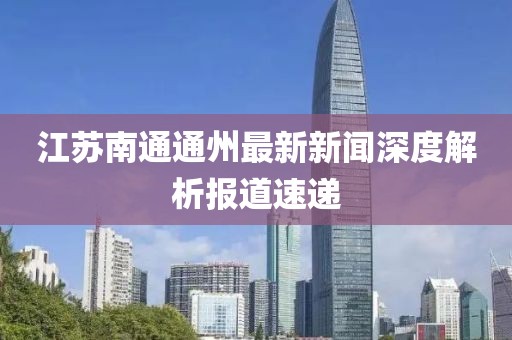 江蘇南通通州最新新聞深度解析報道速遞