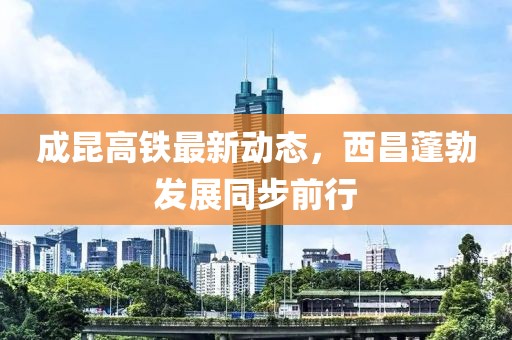成昆高鐵最新動態(tài)，西昌蓬勃發(fā)展同步前行