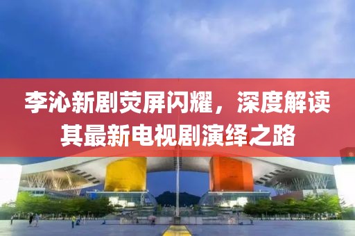 李沁新劇熒屏閃耀，深度解讀其最新電視劇演繹之路