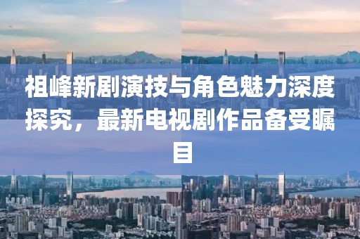 祖峰新劇演技與角色魅力深度探究，最新電視劇作品備受矚目
