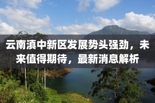 云南滇中新區(qū)發(fā)展勢(shì)頭強(qiáng)勁，未來(lái)值得期待，最新消息解析