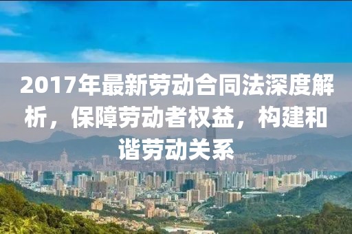 2017年最新勞動(dòng)合同法深度解析，保障勞動(dòng)者權(quán)益，構(gòu)建和諧勞動(dòng)關(guān)系