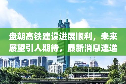 盤朝高鐵建設(shè)進展順利，未來展望引人期待，最新消息速遞