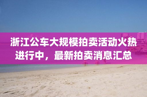 浙江公車大規(guī)模拍賣活動火熱進行中，最新拍賣消息匯總
