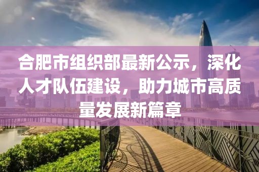 合肥市組織部最新公示，深化人才隊伍建設，助力城市高質量發(fā)展新篇章