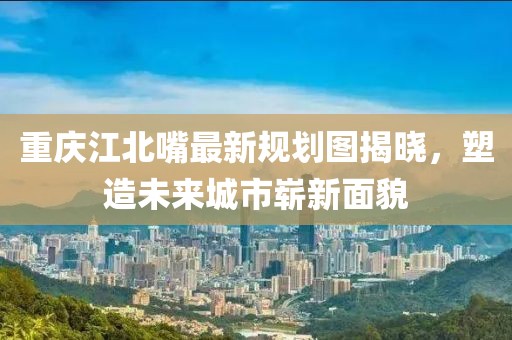 重慶江北嘴最新規(guī)劃圖揭曉，塑造未來城市嶄新面貌