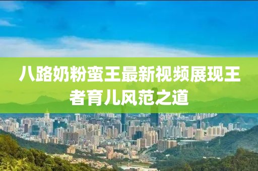 八路奶粉蠻王最新視頻展現(xiàn)王者育兒風范之道