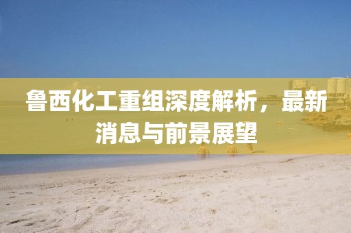 魯西化工重組深度解析，最新消息與前景展望