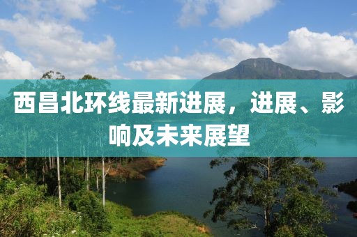 西昌北環(huán)線最新進展，進展、影響及未來展望