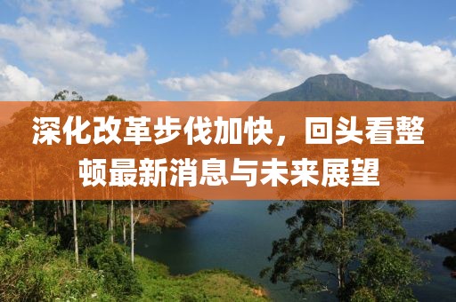 深化改革步伐加快，回頭看整頓最新消息與未來展望