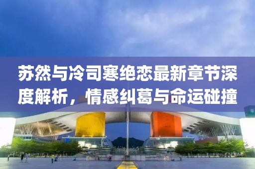 蘇然與冷司寒絕戀最新章節(jié)深度解析，情感糾葛與命運(yùn)碰撞