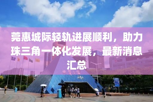莞惠城際輕軌進(jìn)展順利，助力珠三角一體化發(fā)展，最新消息匯總