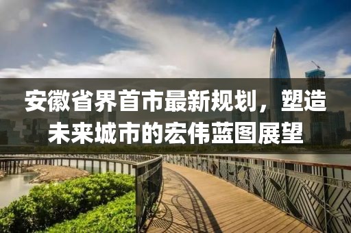 安徽省界首市最新規(guī)劃，塑造未來(lái)城市的宏偉藍(lán)圖展望