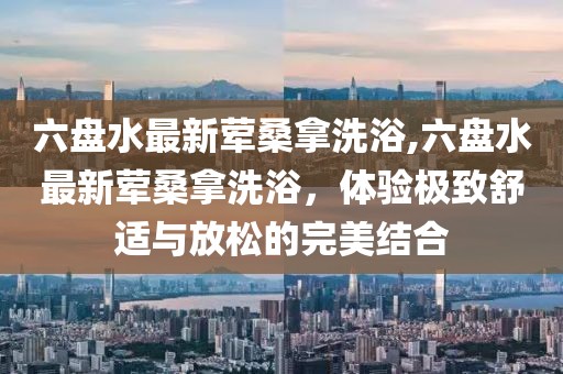 六盤水最新葷桑拿洗浴,六盤水最新葷桑拿洗浴，體驗(yàn)極致舒適與放松的完美結(jié)合