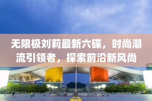 無限極劉莉最新六碟，時尚潮流引領者，探索前沿新風尚