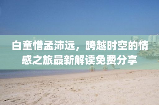 白童惜孟沛遠，跨越時空的情感之旅最新解讀免費分享